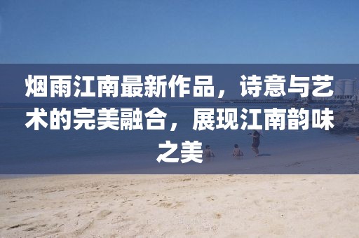 烟雨江南最新作品，诗意与艺术的完美融合，展现江南韵味之美