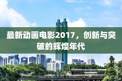 最新动画电影2017，创新与突破的辉煌年代