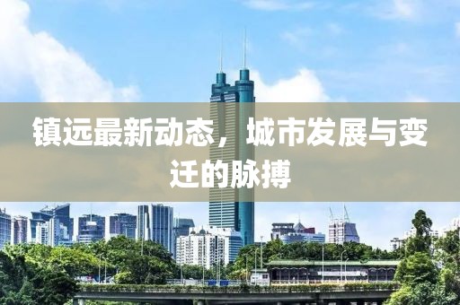 镇远最新动态，城市发展与变迁的脉搏