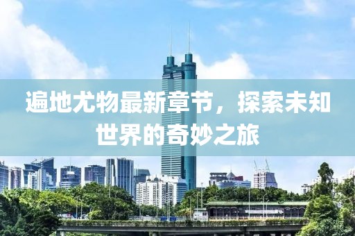 遍地尤物最新章节，探索未知世界的奇妙之旅