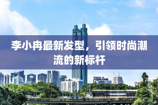 李小冉最新发型，引领时尚潮流的新标杆