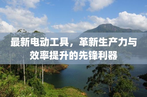 最新电动工具，革新生产力与效率提升的先锋利器