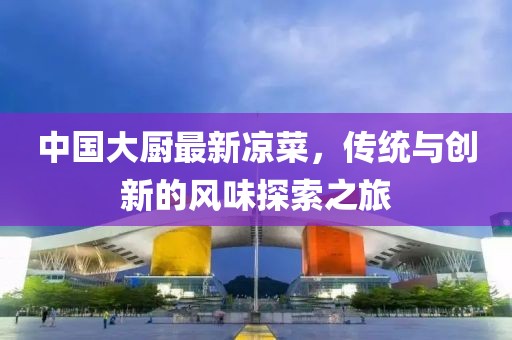 中国大厨最新凉菜，传统与创新的风味探索之旅