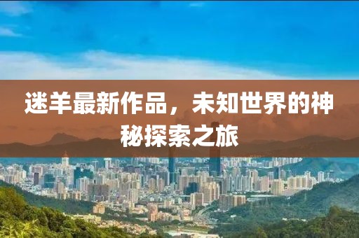 迷羊最新作品，未知世界的神秘探索之旅