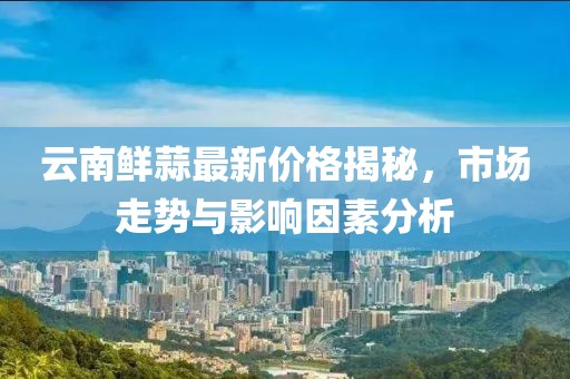 云南鲜蒜最新价格揭秘，市场走势与影响因素分析