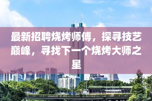 最新招聘烧烤师傅，探寻技艺巅峰，寻找下一个烧烤大师之星