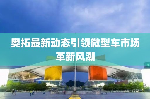 奥拓最新动态引领微型车市场革新风潮