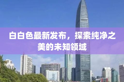 白白色最新发布，探索纯净之美的未知领域