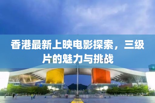 香港最新上映电影探索，三级片的魅力与挑战