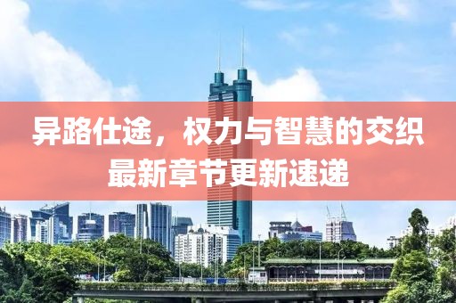 异路仕途，权力与智慧的交织最新章节更新速递