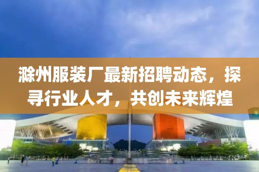 滁州服装厂最新招聘动态，探寻行业人才，共创未来辉煌