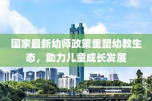 国家最新幼师政策重塑幼教生态，助力儿童成长发展