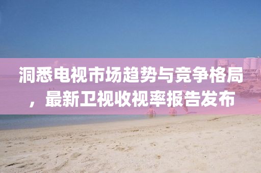 洞悉电视市场趋势与竞争格局，最新卫视收视率报告发布