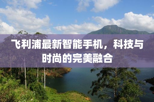 飞利浦最新智能手机，科技与时尚的完美融合
