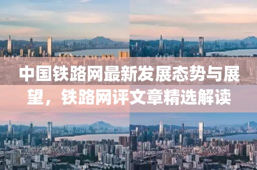中国铁路网最新发展态势与展望，铁路网评文章精选解读