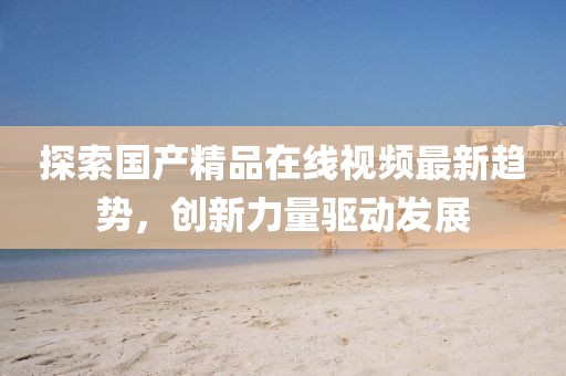 探索国产精品在线视频最新趋势，创新力量驱动发展