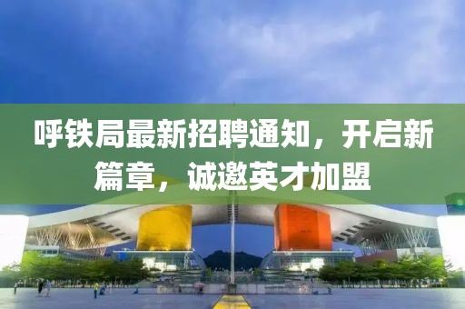 呼铁局最新招聘通知，开启新篇章，诚邀英才加盟