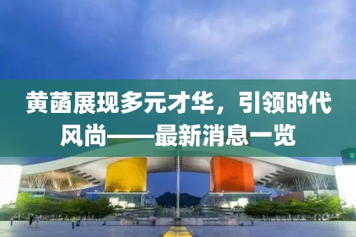 黄菡展现多元才华，引领时代风尚——最新消息一览