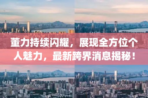 董力持续闪耀，展现全方位个人魅力，最新跨界消息揭秘！