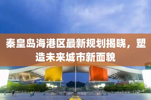 秦皇岛海港区最新规划揭晓，塑造未来城市新面貌