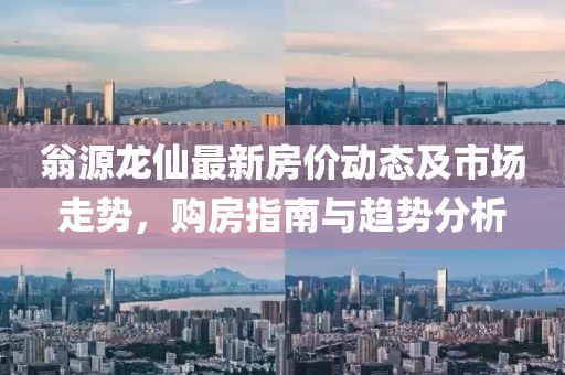 翁源龙仙最新房价动态及市场走势，购房指南与趋势分析