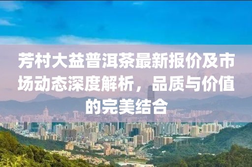芳村大益普洱茶最新报价及市场动态深度解析，品质与价值的完美结合