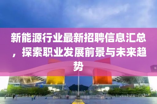 新能源行业最新招聘信息汇总，探索职业发展前景与未来趋势