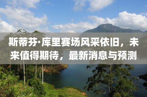 斯蒂芬·库里赛场风采依旧，未来值得期待，最新消息与预测