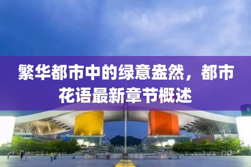 繁华都市中的绿意盎然，都市花语最新章节概述