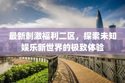 最新刺激福利二区，探索未知娱乐新世界的极致体验