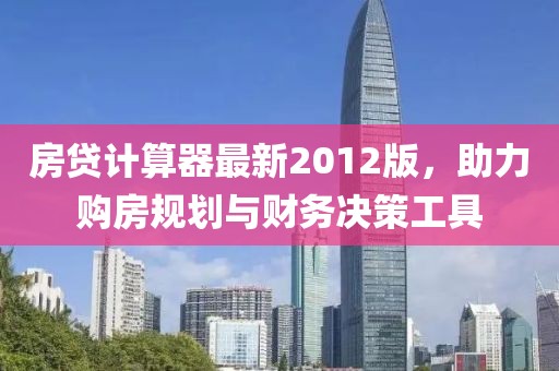 房贷计算器最新2012版，助力购房规划与财务决策工具