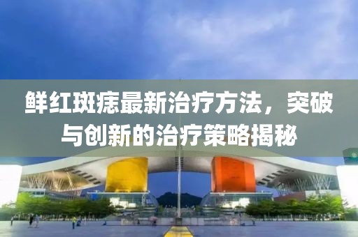 鲜红斑痣最新治疗方法，突破与创新的治疗策略揭秘
