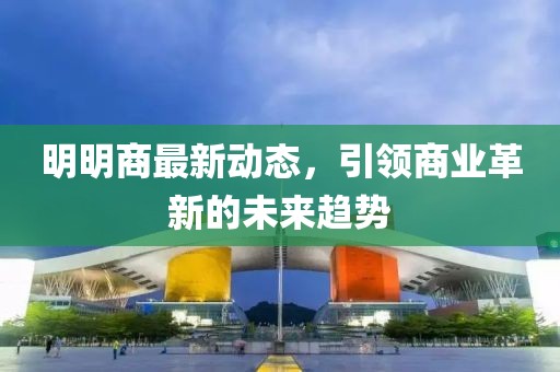 明明商最新动态，引领商业革新的未来趋势