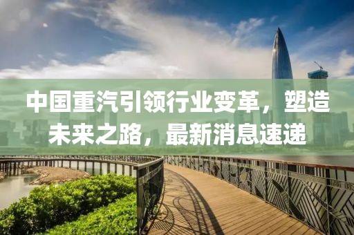 中国重汽引领行业变革，塑造未来之路，最新消息速递