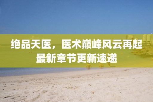 绝品天医，医术巅峰风云再起最新章节更新速递