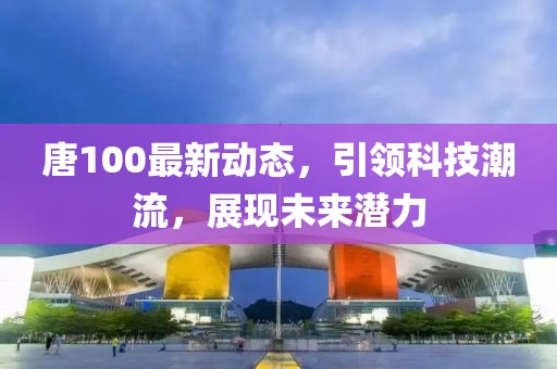 唐100最新动态，引领科技潮流，展现未来潜力