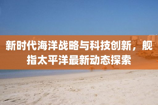 新时代海洋战略与科技创新，舰指太平洋最新动态探索