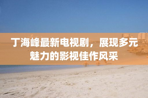丁海峰最新电视剧，展现多元魅力的影视佳作风采