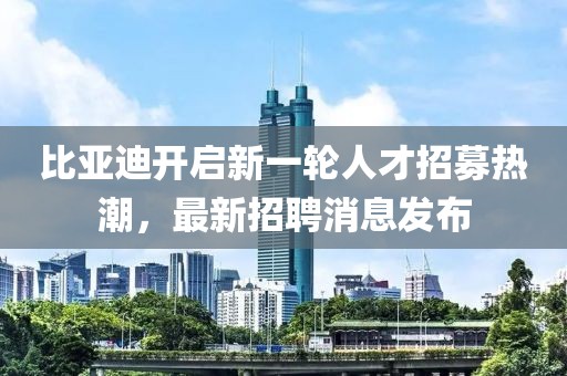 比亚迪开启新一轮人才招募热潮，最新招聘消息发布
