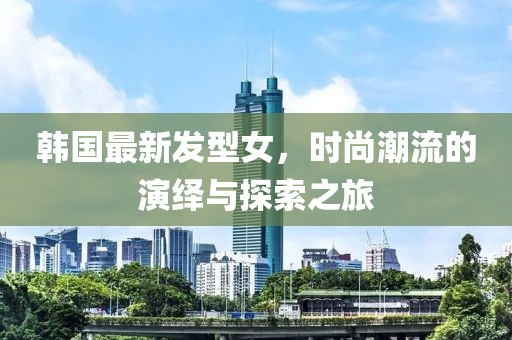 韩国最新发型女，时尚潮流的演绎与探索之旅