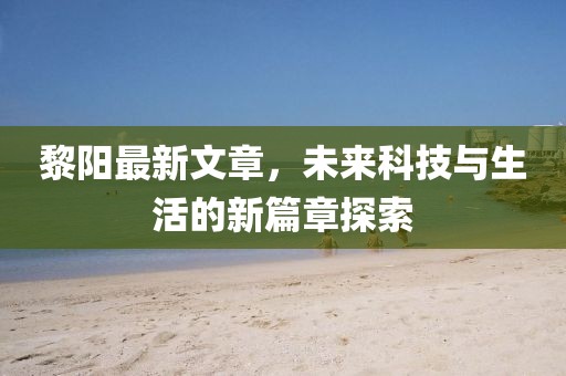 黎阳最新文章，未来科技与生活的新篇章探索