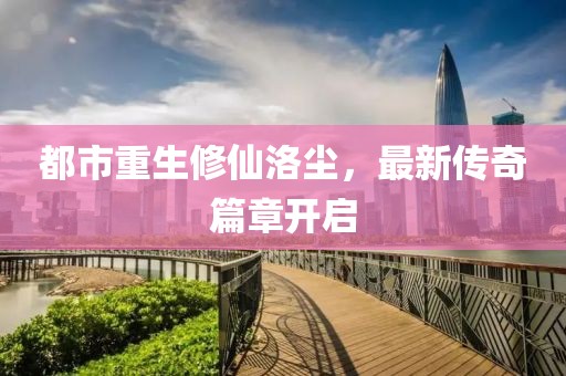 都市重生修仙洛尘，最新传奇篇章开启