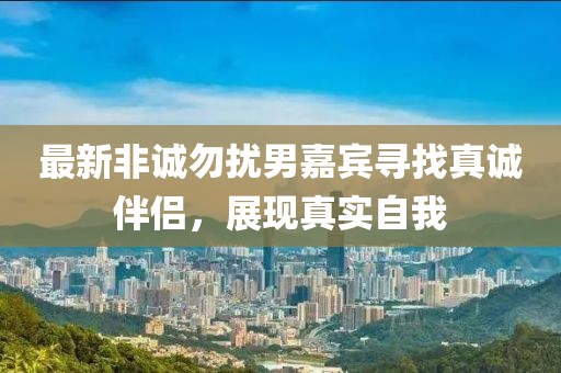 最新非诚勿扰男嘉宾寻找真诚伴侣，展现真实自我