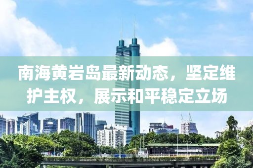 南海黄岩岛最新动态，坚定维护主权，展示和平稳定立场