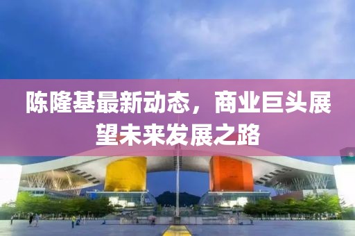 陈隆基最新动态，商业巨头展望未来发展之路