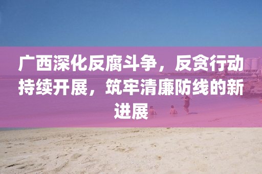 广西深化反腐斗争，反贪行动持续开展，筑牢清廉防线的新进展