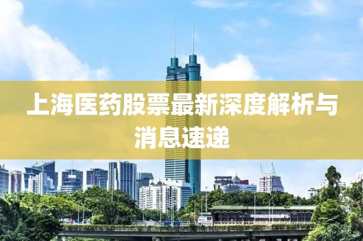 上海医药股票最新深度解析与消息速递