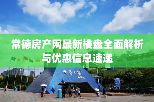 常德房产网最新楼盘全面解析与优惠信息速递