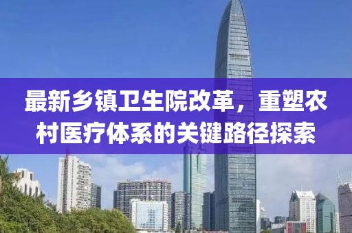 最新乡镇卫生院改革，重塑农村医疗体系的关键路径探索