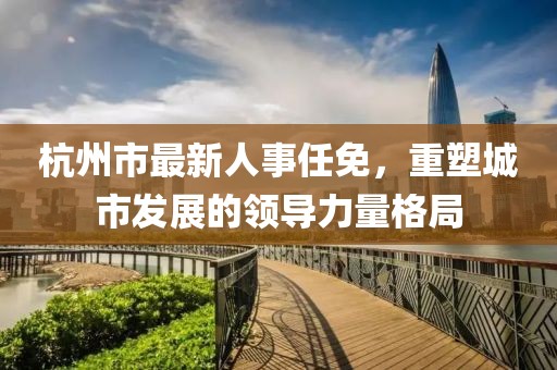 杭州市最新人事任免，重塑城市发展的领导力量格局